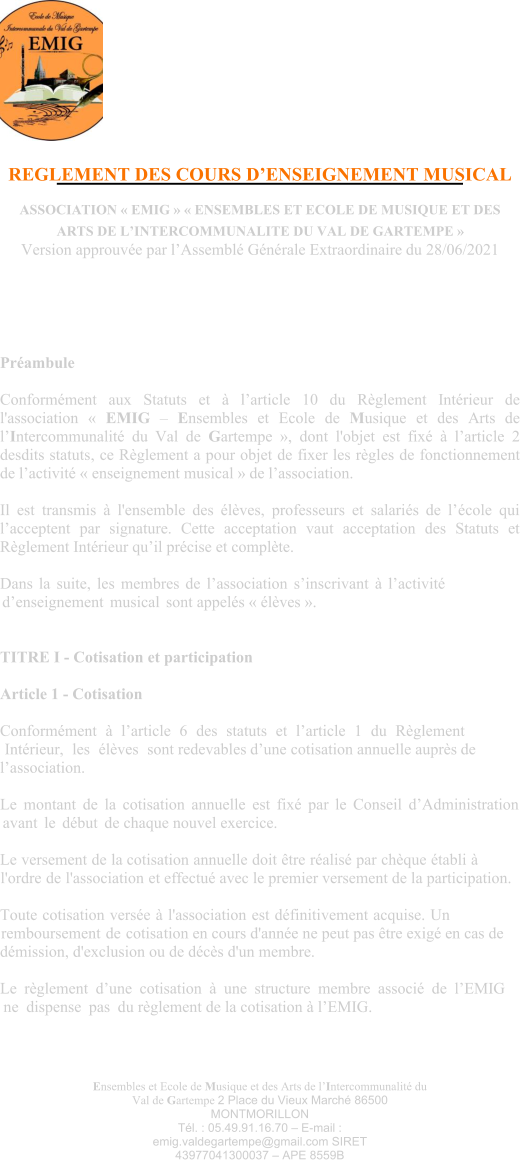 Ensembles et Ecole de Musique et des Arts de l’Intercommunalité du Val de Gartempe 2 Place du Vieux Marché 86500 MONTMORILLON Tél. : 05.49.91.16.70 – E-mail : emig.valdegartempe@gmail.com SIRET 43977041300037 – APE 8559B REGLEMENT DES COURS D’ENSEIGNEMENT MUSICAL  ASSOCIATION « EMIG » « ENSEMBLES ET ECOLE DE MUSIQUE ET DES ARTS DE L’INTERCOMMUNALITE DU VAL DE GARTEMPE » Version approuvée par l’Assemblé Générale Extraordinaire du 28/06/2021 Préambule  Conformément aux Statuts et à l’article 10 du Règlement Intérieur de l'association « EMIG – Ensembles et Ecole de Musique et des Arts de l’Intercommunalité du Val de Gartempe », dont l'objet est fixé à l’article 2 desdits statuts, ce Règlement a pour objet de fixer les règles de fonctionnement de l’activité « enseignement musical » de l’association.  Il est transmis à l'ensemble des élèves, professeurs et salariés de l’école qui l’acceptent par signature. Cette acceptation vaut acceptation des Statuts et Règlement Intérieur qu’il précise et complète.  Dans la suite, les membres de l’association s’inscrivant à l’activité d’enseignement musical sont appelés « élèves ».  TITRE I - Cotisation et participation  Article 1 - Cotisation Conformément à l’article 6 des statuts et l’article 1 du Règlement Intérieur, les élèves sont redevables d’une cotisation annuelle auprès de l’association.  Le montant de la cotisation annuelle est fixé par le Conseil d’Administration avant le début de chaque nouvel exercice.  Le versement de la cotisation annuelle doit être réalisé par chèque établi à l'ordre de l'association et effectué avec le premier versement de la participation.  Toute cotisation versée à l'association est définitivement acquise. Un remboursement de cotisation en cours d'année ne peut pas être exigé en cas de démission, d'exclusion ou de décès d'un membre.  Le règlement d’une cotisation à une structure membre associé de l’EMIG ne dispense pas du règlement de la cotisation à l’EMIG.