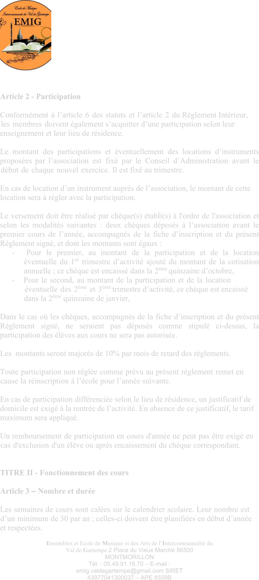 Ensembles et Ecole de Musique et des Arts de l’Intercommunalité du Val de Gartempe 2 Place du Vieux Marché 86500 MONTMORILLON Tél. : 05.49.91.16.70 – E-mail : emig.valdegartempe@gmail.com SIRET 43977041300037 – APE 8559B Article 2 - Participation  Conformément à l’article 6 des statuts et l’article 2 du Règlement Intérieur, les membres doivent également s’acquitter d’une participation selon leur enseignement et leur lieu de résidence.  Le montant des participations et éventuellement des locations d’instruments proposées par l’association est fixé par le Conseil d’Administration avant le début de chaque nouvel exercice. Il est fixé au trimestre.  En cas de location d’un instrument auprès de l’association, le montant de cette location sera à régler avec la participation.  Le versement doit être réalisé par chèque(s) établi(s) à l'ordre de l'association et selon les modalités suivantes : deux chèques déposés à l’association avant le premier cours de l’année, accompagnés de la fiche d’inscription et du présent Règlement signé, et dont les montants sont égaux : - Pour le premier, au montant de la participation et de la location éventuelle du 1er trimestre d’activité ajouté du montant de la cotisation annuelle ; ce chèque est encaissé dans la 2ème quinzaine d’octobre, - Pour le second, au montant de la participation et de la location éventuelle des 2ème et 3ème trimestre d’activité, ce chèque est encaissé dans la 2ème quinzaine de janvier,  Dans le cas où les chèques, accompagnés de la fiche d’inscription et du présent Règlement signé, ne seraient pas déposés comme stipulé ci-dessus, la participation des élèves aux cours ne sera pas autorisée.  Les  montants seront majorés de 10% par mois de retard des règlements.  Toute participation non réglée comme prévu au présent règlement remet en cause la réinscription à l’école pour l’année suivante.  En cas de participation différenciée selon le lieu de résidence, un justificatif de domicile est exigé à la rentrée de l’activité. En absence de ce justificatif, le tarif maximum sera appliqué.  Un remboursement de participation en cours d'année ne peut pas être exigé en cas d'exclusion d'un élève ou après encaissement du chèque correspondant.  TITRE II - Fonctionnement des cours  Article 3 – Nombre et durée Les semaines de cours sont calées sur le calendrier scolaire. Leur nombre est d’un minimum de 30 par an ; celles-ci doivent être planifiées en début d’année et respectées.