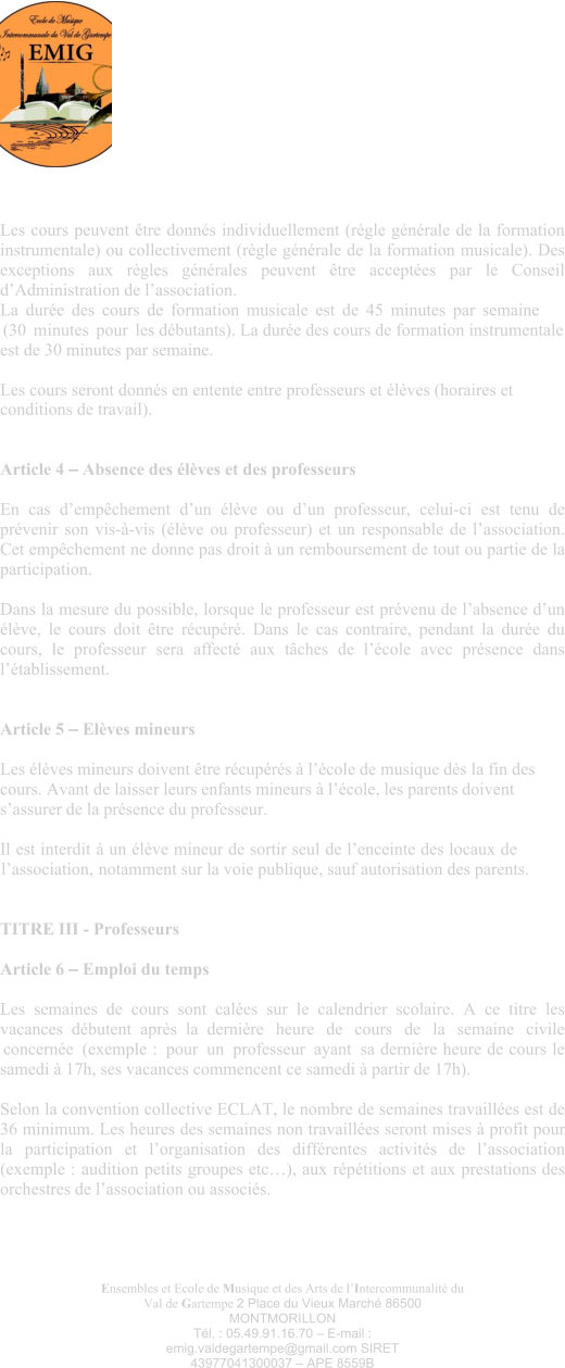 Ensembles et Ecole de Musique et des Arts de l’Intercommunalité du Val de Gartempe 2 Place du Vieux Marché 86500 MONTMORILLON Tél. : 05.49.91.16.70 – E-mail : emig.valdegartempe@gmail.com SIRET 43977041300037 – APE 8559B Les cours peuvent être donnés individuellement (règle générale de la formation instrumentale) ou collectivement (règle générale de la formation musicale). Des exceptions aux règles générales peuvent être acceptées par le Conseil d’Administration de l’association. La durée des cours de formation musicale est de 45 minutes par semaine (30 minutes pour les débutants). La durée des cours de formation instrumentale est de 30 minutes par semaine.  Les cours seront donnés en entente entre professeurs et élèves (horaires et conditions de travail).   Article 4 – Absence des élèves et des professeurs  En cas d’empêchement d’un élève ou d’un professeur, celui-ci est tenu de prévenir son vis-à-vis (élève ou professeur) et un responsable de l’association. Cet empêchement ne donne pas droit à un remboursement de tout ou partie de la participation.  Dans la mesure du possible, lorsque le professeur est prévenu de l’absence d’un élève, le cours doit être récupéré. Dans le cas contraire, pendant la durée du cours, le professeur sera affecté aux tâches de l’école avec présence dans l’établissement.   Article 5 – Elèves mineurs  Les élèves mineurs doivent être récupérés à l’école de musique dès la fin des cours. Avant de laisser leurs enfants mineurs à l’école, les parents doivent s’assurer de la présence du professeur.  Il est interdit à un élève mineur de sortir seul de l’enceinte des locaux de l’association, notamment sur la voie publique, sauf autorisation des parents.  TITRE III - Professeurs  Article 6 – Emploi du temps Les semaines de cours sont calées sur le calendrier scolaire. A ce titre les vacances débutent après la dernière heure de cours de la semaine civile concernée (exemple : pour un professeur ayant sa dernière heure de cours le samedi à 17h, ses vacances commencent ce samedi à partir de 17h).  Selon la convention collective ECLAT, le nombre de semaines travaillées est de 36 minimum. Les heures des semaines non travaillées seront mises à profit pour la participation et l’organisation des différentes activités de l’association (exemple : audition petits groupes etc…), aux répétitions et aux prestations des orchestres de l’association ou associés.