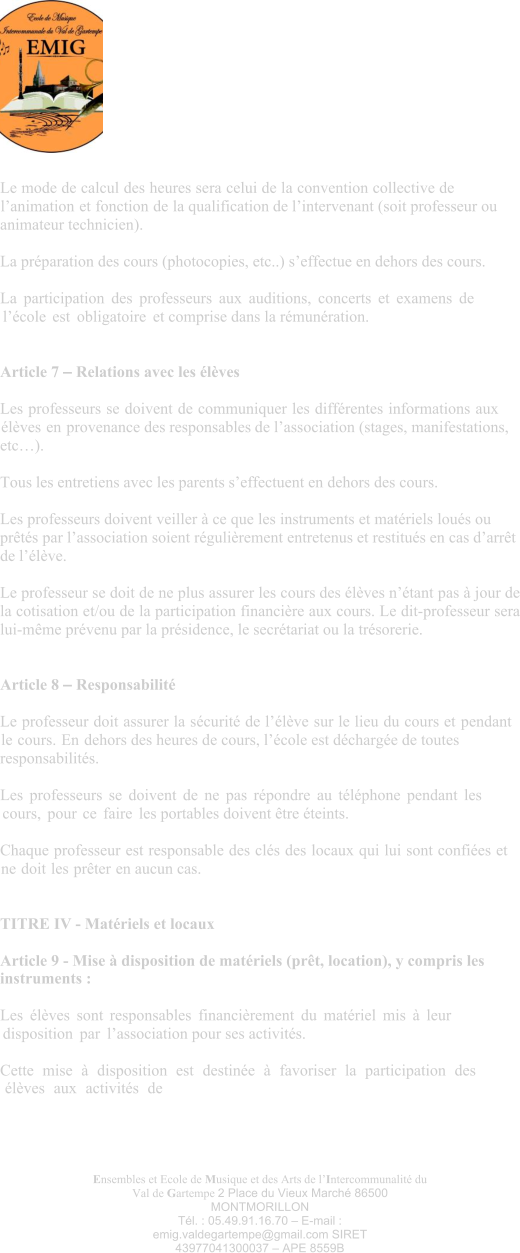 Ensembles et Ecole de Musique et des Arts de l’Intercommunalité du Val de Gartempe 2 Place du Vieux Marché 86500 MONTMORILLON Tél. : 05.49.91.16.70 – E-mail : emig.valdegartempe@gmail.com SIRET 43977041300037 – APE 8559B Le mode de calcul des heures sera celui de la convention collective de l’animation et fonction de la qualification de l’intervenant (soit professeur ou animateur technicien).  La préparation des cours (photocopies, etc..) s’effectue en dehors des cours.  La participation des professeurs aux auditions, concerts et examens de l’école est obligatoire et comprise dans la rémunération.   Article 7 – Relations avec les élèves  Les professeurs se doivent de communiquer les différentes informations aux élèves en provenance des responsables de l’association (stages, manifestations, etc…).  Tous les entretiens avec les parents s’effectuent en dehors des cours.  Les professeurs doivent veiller à ce que les instruments et matériels loués ou prêtés par l’association soient régulièrement entretenus et restitués en cas d’arrêt de l’élève.  Le professeur se doit de ne plus assurer les cours des élèves n’étant pas à jour de la cotisation et/ou de la participation financière aux cours. Le dit-professeur sera lui-même prévenu par la présidence, le secrétariat ou la trésorerie.   Article 8 – Responsabilité  Le professeur doit assurer la sécurité de l’élève sur le lieu du cours et pendant le cours. En dehors des heures de cours, l’école est déchargée de toutes responsabilités.  Les professeurs se doivent de ne pas répondre au téléphone pendant les cours, pour ce faire les portables doivent être éteints.  Chaque professeur est responsable des clés des locaux qui lui sont confiées et ne doit les prêter en aucun cas.   TITRE IV - Matériels et locaux  Article 9 - Mise à disposition de matériels (prêt, location), y compris les instruments :  Les élèves sont responsables financièrement du matériel mis à leur disposition par l’association pour ses activités.  Cette mise à disposition est destinée à favoriser la participation des élèves aux activités de