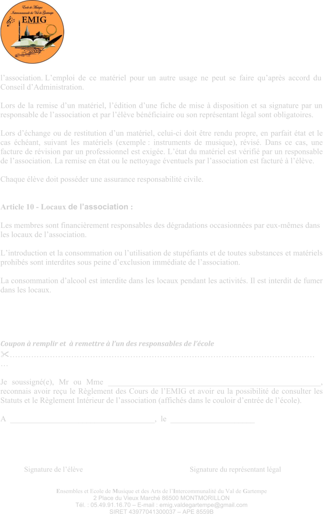 Ensembles et Ecole de Musique et des Arts de l’Intercommunalité du Val de Gartempe 2 Place du Vieux Marché 86500 MONTMORILLON Tél. : 05.49.91.16.70 – E-mail : emig.valdegartempe@gmail.com SIRET 43977041300037 – APE 8559B l’association. L’emploi de ce matériel pour un autre usage ne peut se faire qu’après accord du Conseil d’Administration.  Lors de la remise d’un matériel, l’édition d’une fiche de mise à disposition et sa signature par un responsable de l’association et par l’élève bénéficiaire ou son représentant légal sont obligatoires.  Lors d’échange ou de restitution d’un matériel, celui-ci doit être rendu propre, en parfait état et le cas échéant, suivant les matériels (exemple : instruments de musique), révisé. Dans ce cas, une facture de révision par un professionnel est exigée. L’état du matériel est vérifié par un responsable de l’association. La remise en état ou le nettoyage éventuels par l’association est facturé à l’élève.  Chaque élève doit posséder une assurance responsabilité civile.   Article 10 - Locaux de l’association :  Les membres sont financièrement responsables des dégradations occasionnées par eux-mêmes dans les locaux de l’association.  L’introduction et la consommation ou l’utilisation de stupéfiants et de toutes substances et matériels prohibés sont interdites sous peine d’exclusion immédiate de l’association.  La consommation d’alcool est interdite dans les locaux pendant les activités. Il est interdit de fumer dans les locaux. Coupon à remplir et  à remettre à l’un des responsables de l’école ………………………………………………………………………………………………………  Je soussigné(e), Mr ou Mme _____________________________________________________, reconnais avoir reçu le Règlement des Cours de l’EMIG et avoir eu la possibilité de consulter les Statuts et le Règlement Intérieur de l’association (affichés dans le couloir d’entrée de l’école).  A  ____________________________________,  le  _____________________ Signature de l’élève     Signature du représentant légal